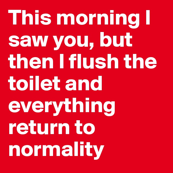 This morning I saw you, but then I flush the toilet and everything return to normality