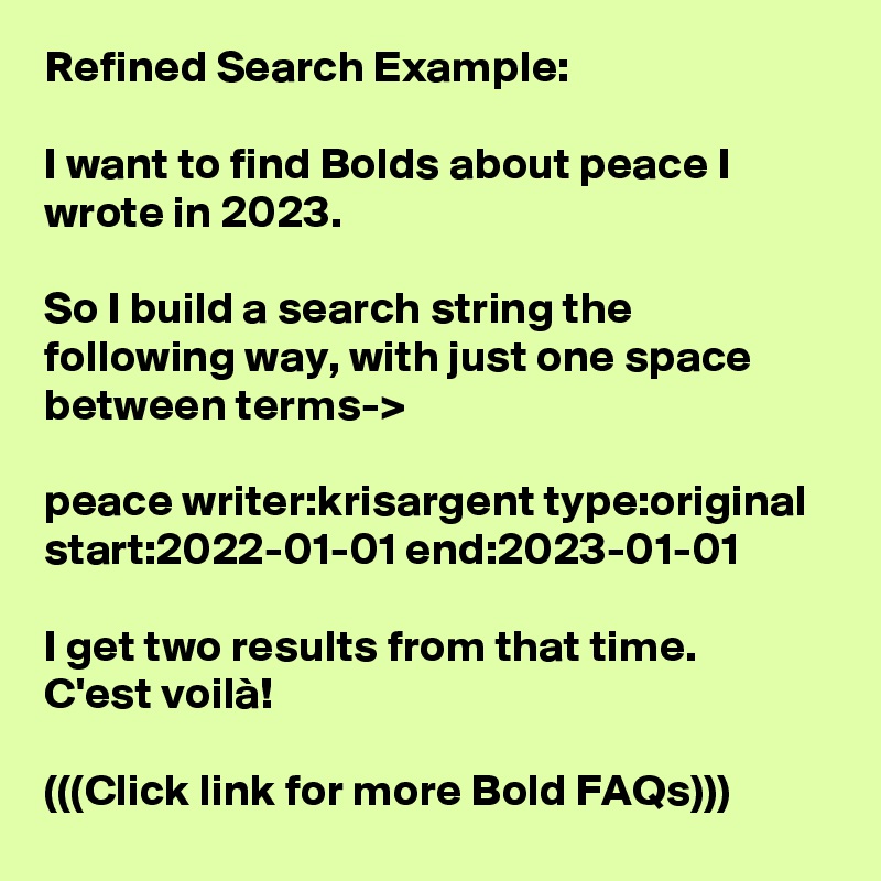 Refined Search Example:

I want to find Bolds about peace I wrote in 2023.

So I build a search string the following way, with just one space between terms-> 

peace writer:krisargent type:original start:2022-01-01 end:2023-01-01

I get two results from that time.
C'est voilà!

(((Click link for more Bold FAQs)))
