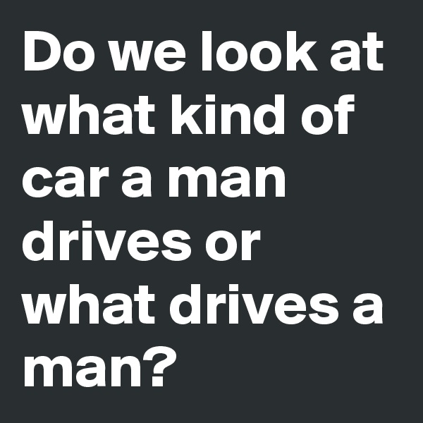 Do we look at what kind of car a man drives or what drives a man?