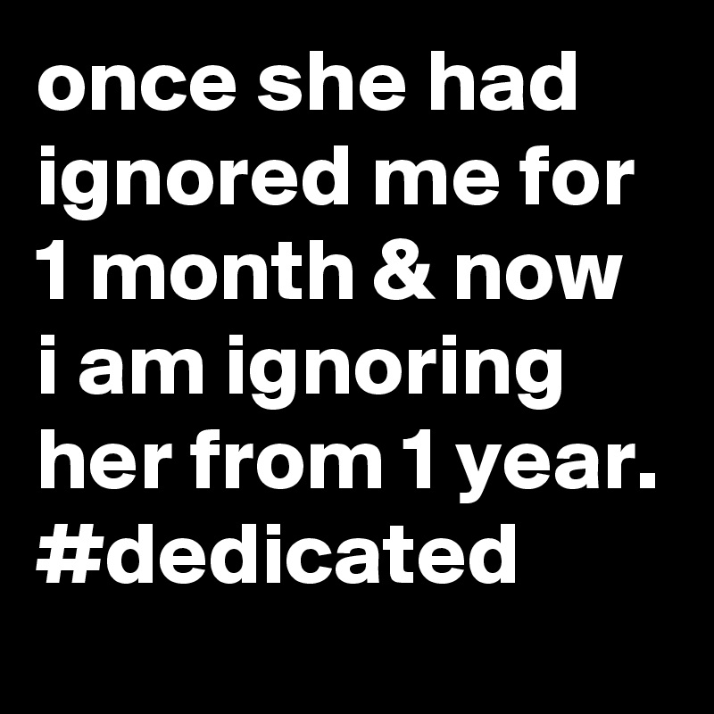 once she had ignored me for 1 month & now i am ignoring her from 1 year.
#dedicated