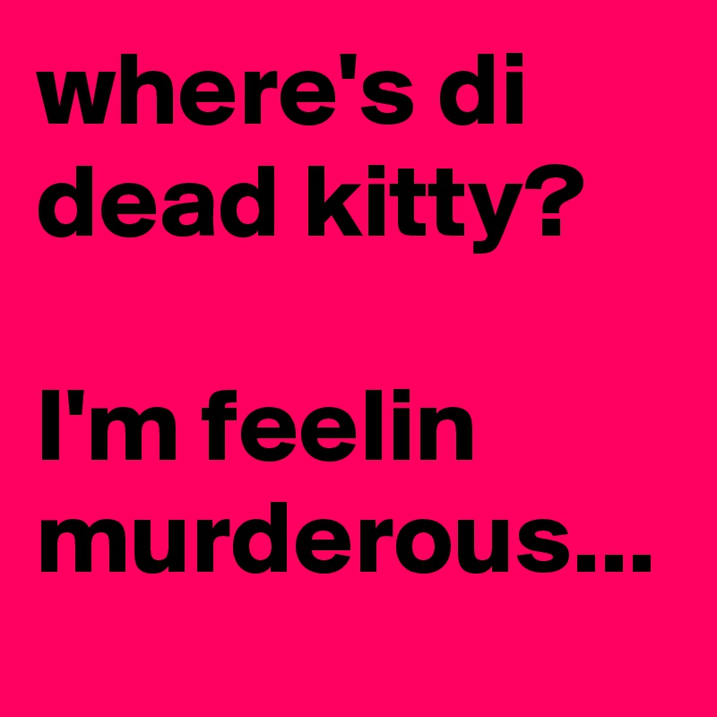 where's di dead kitty?

I'm feelin murderous...