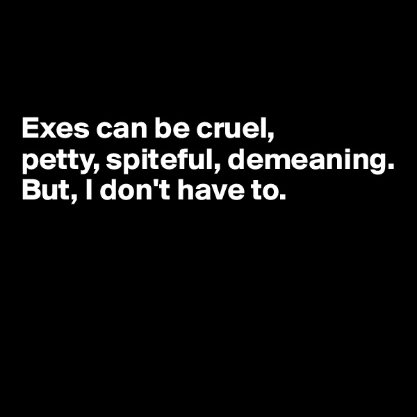 


Exes can be cruel, 
petty, spiteful, demeaning.
But, I don't have to.




