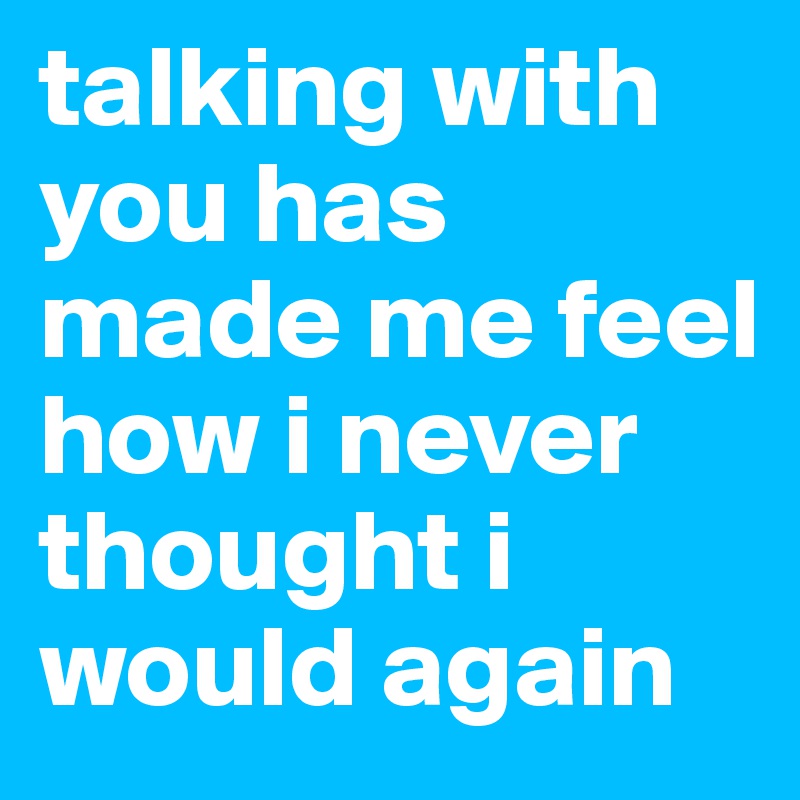 talking with you has made me feel how i never thought i would again 