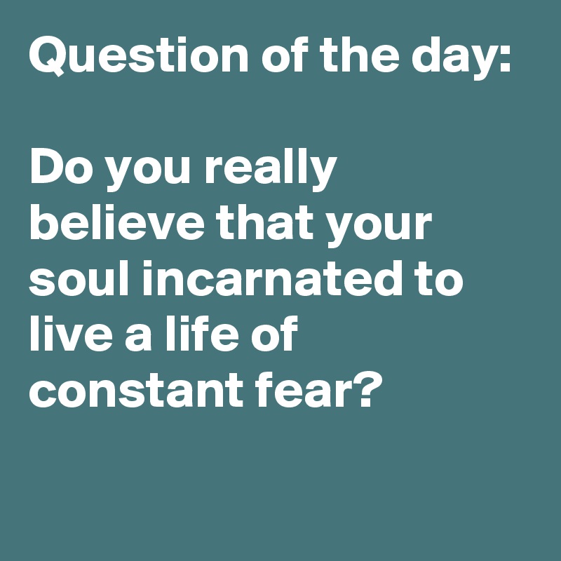 Question of the day:

Do you really believe that your soul incarnated to live a life of constant fear?

