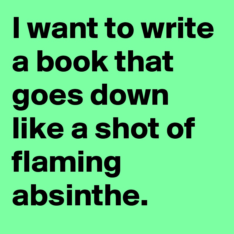 I want to write a book that goes down like a shot of flaming absinthe.