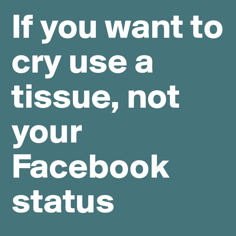 If you want to cry use a tissue, not your Facebook status