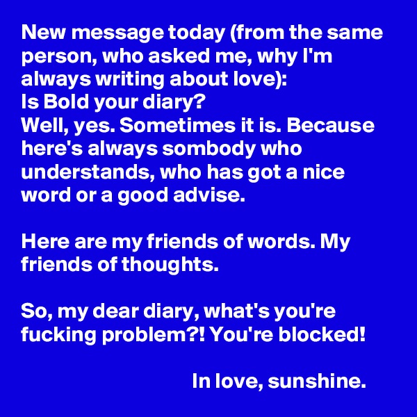 New message today (from the same person, who asked me, why I'm always writing about love):
Is Bold your diary?
Well, yes. Sometimes it is. Because here's always sombody who understands, who has got a nice word or a good advise.

Here are my friends of words. My friends of thoughts. 

So, my dear diary, what's you're fucking problem?! You're blocked!

                                       In love, sunshine.