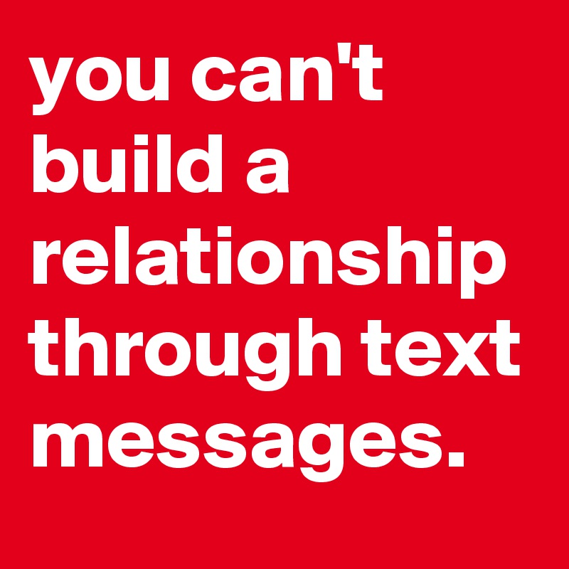 you can't build a relationship through text messages.