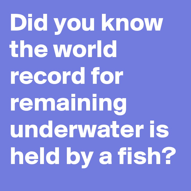 Did you know the world record for remaining underwater is held by a fish?