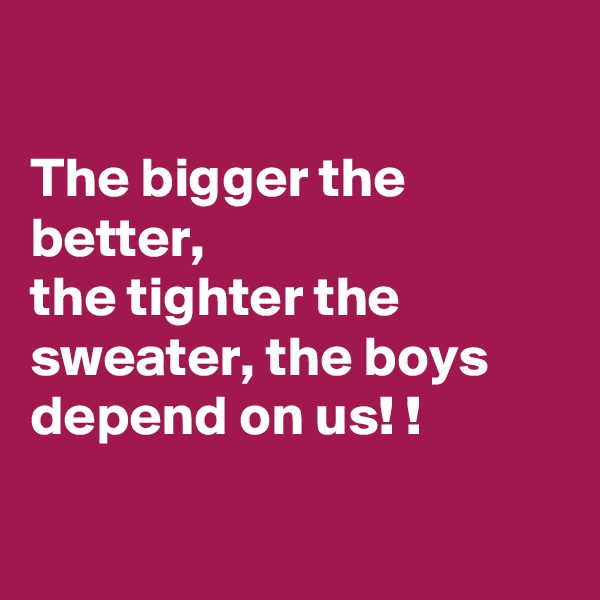 

The bigger the better, 
the tighter the sweater, the boys depend on us! !

