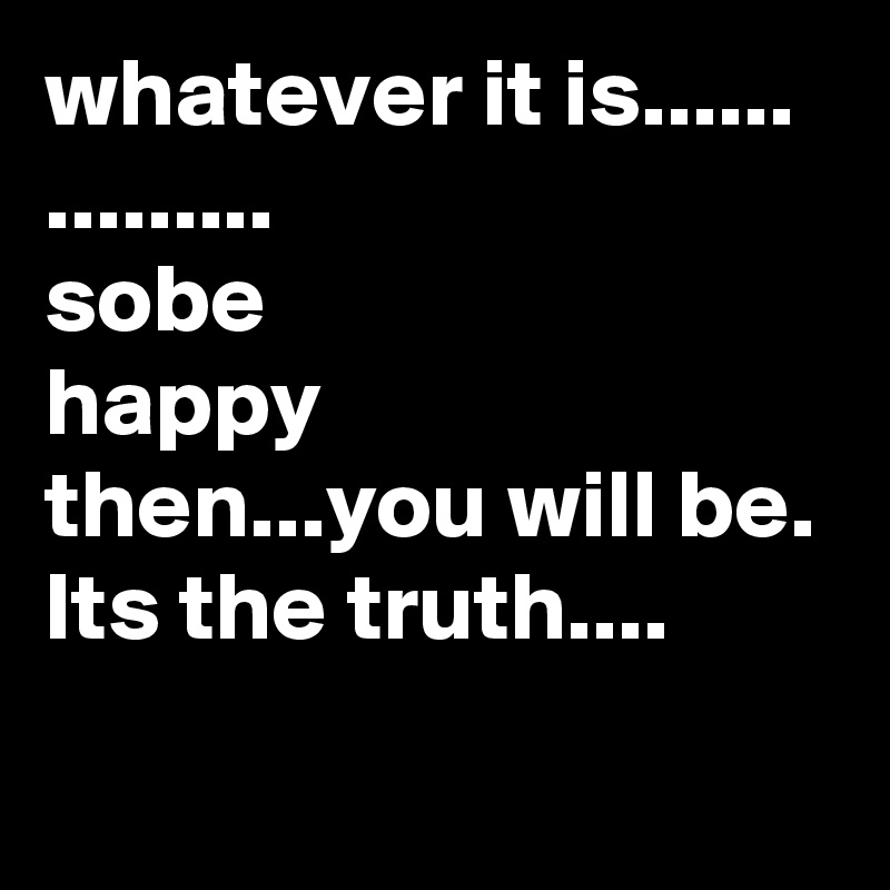 whatever it is......
.........
sobe
happy 
then...you will be.
Its the truth.... 