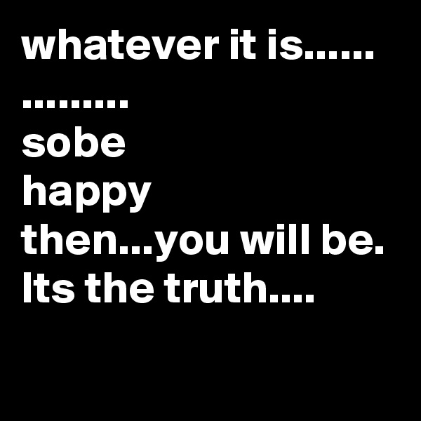 whatever it is......
.........
sobe
happy 
then...you will be.
Its the truth.... 