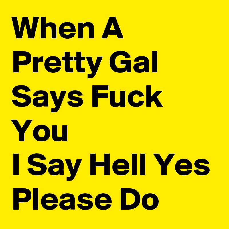 When A Pretty Gal Says Fuck You
I Say Hell Yes Please Do