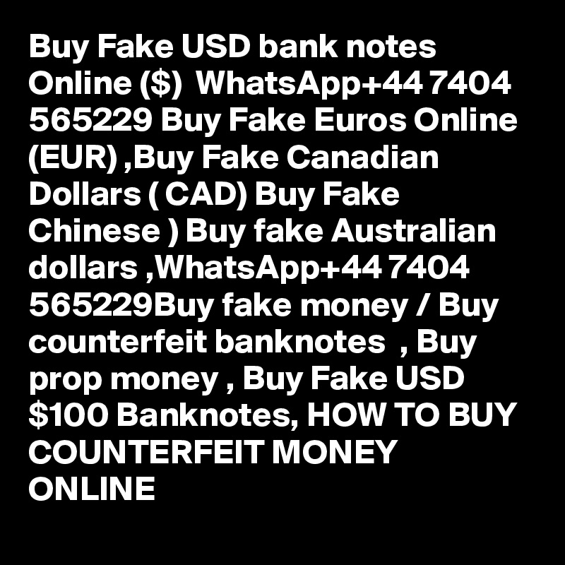 Buy Fake USD bank notes Online ($)  WhatsApp+44 7404 565229 Buy Fake Euros Online (EUR) ,Buy Fake Canadian Dollars ( CAD) Buy Fake Chinese ) Buy fake Australian dollars ,WhatsApp+44 7404 565229Buy fake money / Buy counterfeit banknotes  , Buy prop money , Buy Fake USD $100 Banknotes, HOW TO BUY COUNTERFEIT MONEY ONLINE