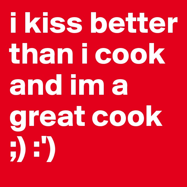 i kiss better than i cook and im a great cook 
;) :')