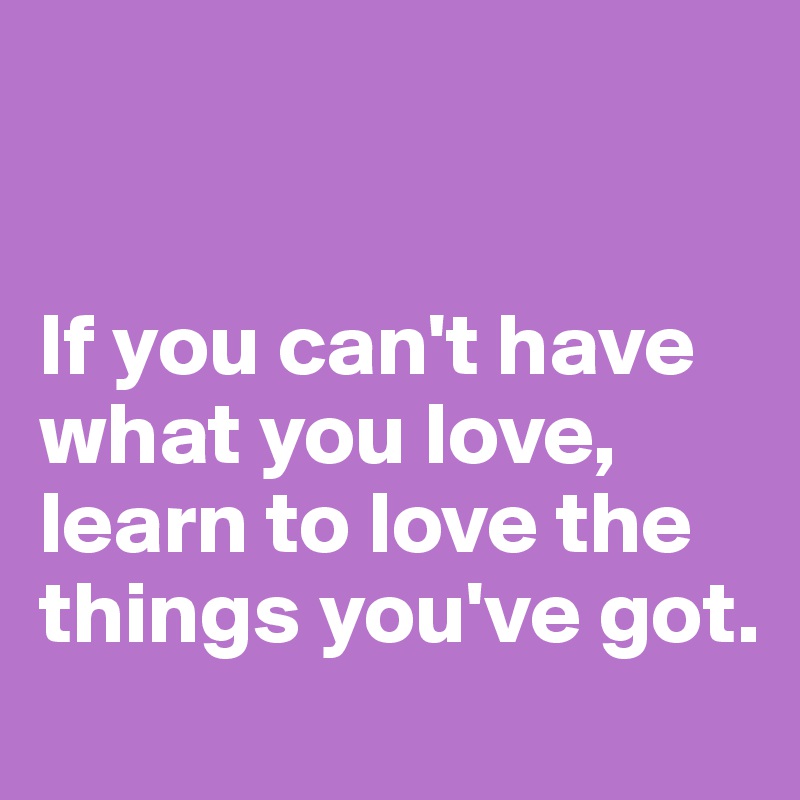 


If you can't have what you love, learn to love the things you've got.