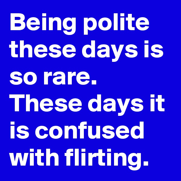 Being polite these days is so rare. These days it is confused with flirting.