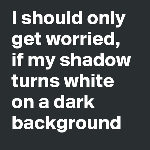  I should only 
 get worried, 
 if my shadow 
 turns white
 on a dark 
 background