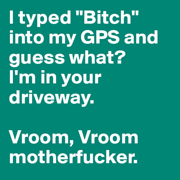 I typed "Bitch" into my GPS and guess what? 
I'm in your driveway. 

Vroom, Vroom motherfucker. 