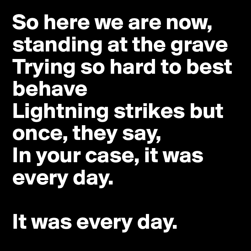 So here we are now, standing at the grave
Trying so hard to best behave
Lightning strikes but once, they say,
In your case, it was every day.

It was every day.