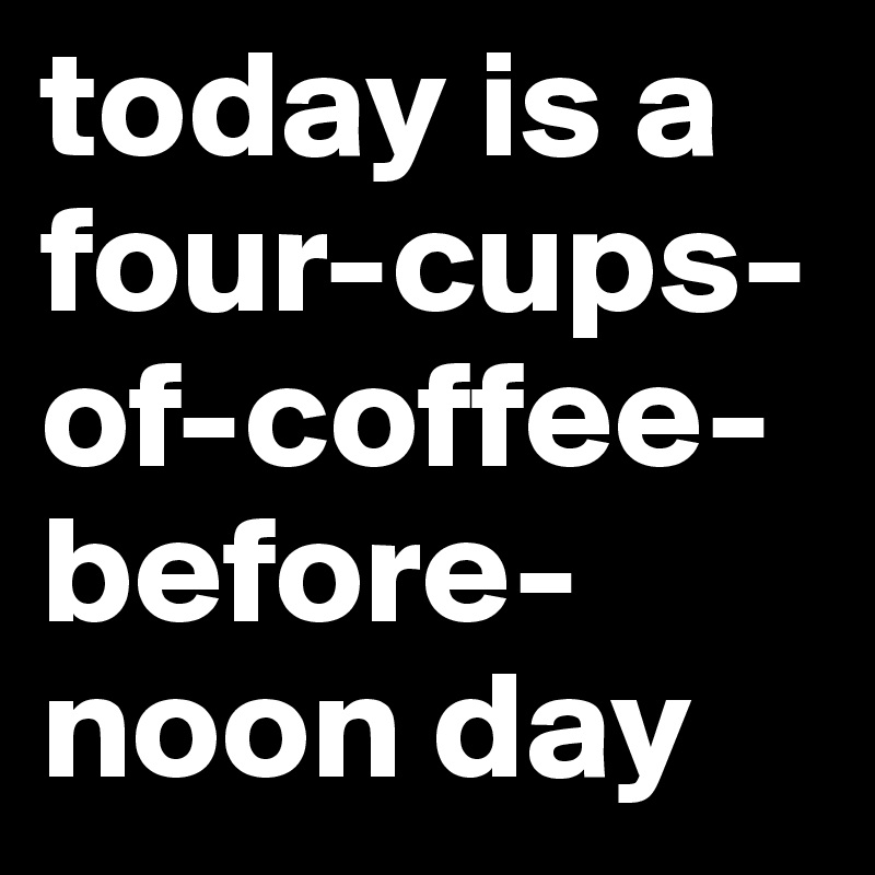 today is a four-cups-of-coffee-before-noon day