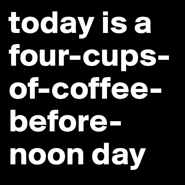 today is a four-cups-of-coffee-before-noon day