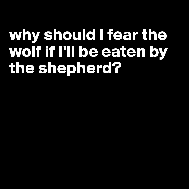 
why should I fear the wolf if I'll be eaten by the shepherd?





