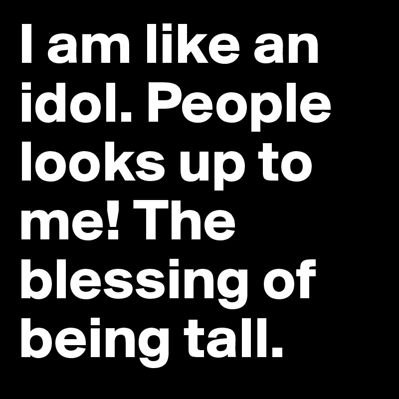 I am like an idol. People looks up to me! The blessing of being tall.