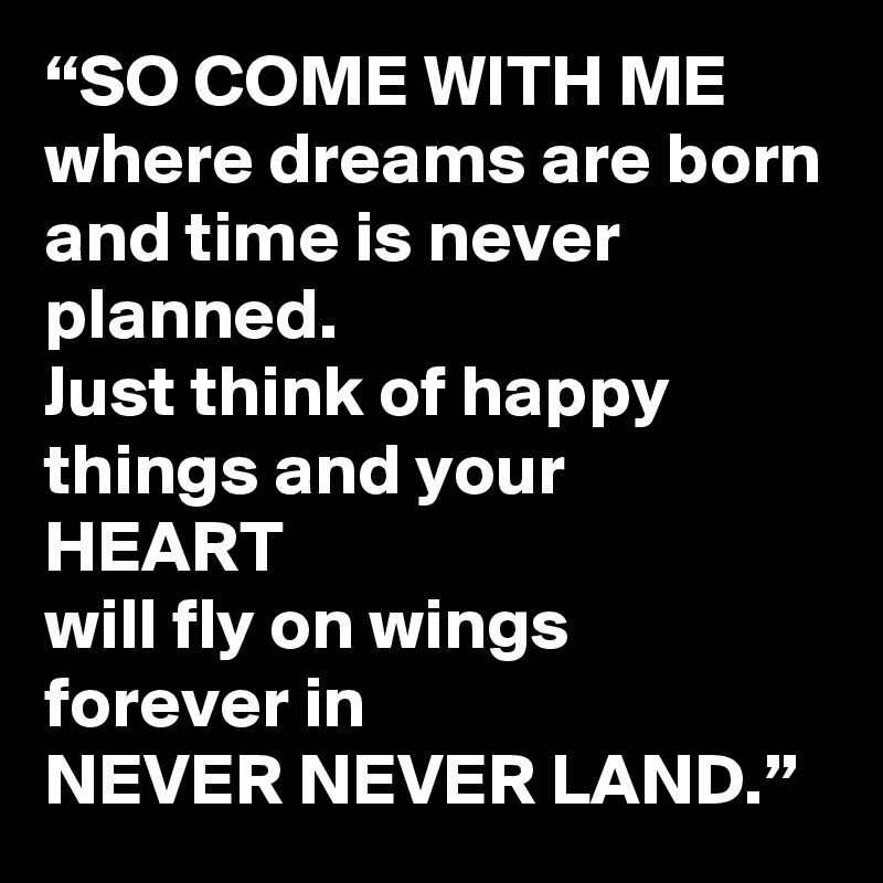 “SO COME WITH ME
where dreams are born
and time is never planned.
Just think of happy things and your 
HEART
will fly on wings forever in
NEVER NEVER LAND.”