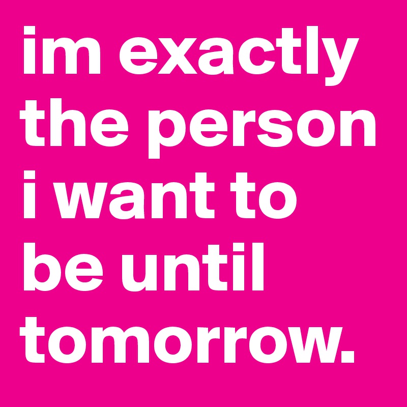 im exactly the person i want to be until tomorrow. 