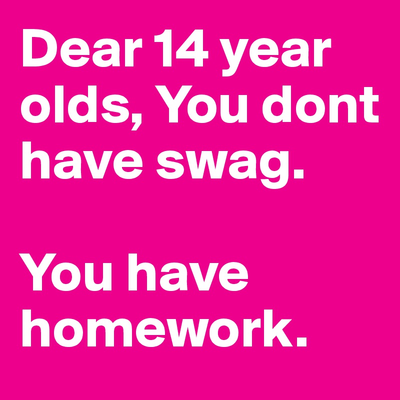 Dear 14 year olds, You dont have swag.

You have homework.