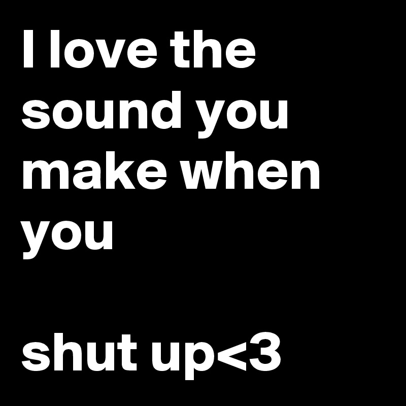 I love the sound you make when you

shut up<3