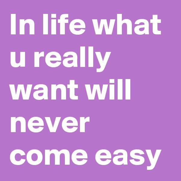 In life what u really want will never come easy