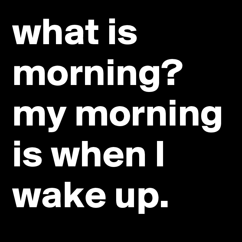 what is morning? my morning is when I wake up.