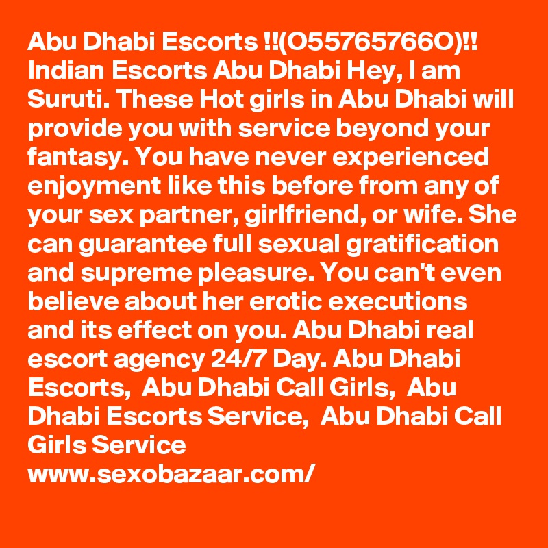 Abu Dhabi Escorts !!(O55765766O)!! Indian Escorts Abu Dhabi Hey, I am Suruti. These Hot girls in Abu Dhabi will provide you with service beyond your fantasy. You have never experienced enjoyment like this before from any of your sex partner, girlfriend, or wife. She can guarantee full sexual gratification and supreme pleasure. You can't even believe about her erotic executions and its effect on you. Abu Dhabi real escort agency 24/7 Day. Abu Dhabi Escorts,  Abu Dhabi Call Girls,  Abu Dhabi Escorts Service,  Abu Dhabi Call Girls Service   
www.sexobazaar.com/