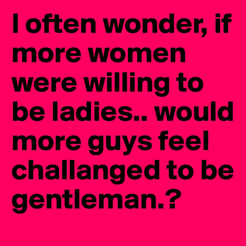 I often wonder, if more women were willing to be ladies.. would more guys feel challanged to be gentleman.? 