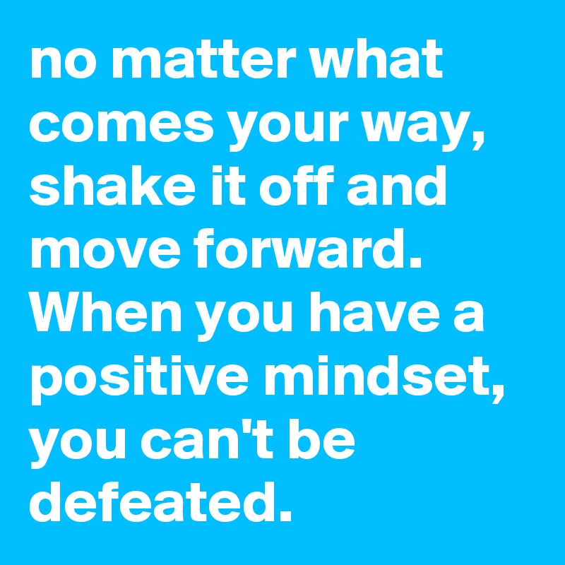 no matter what  comes your way, shake it off and move forward. When you have a positive mindset, you can't be defeated.