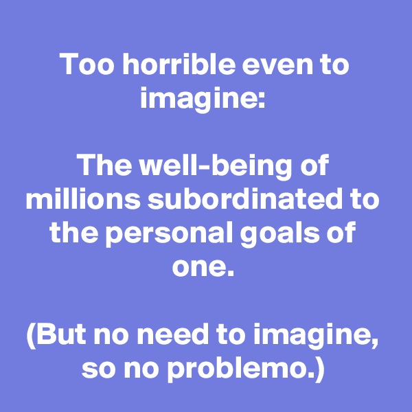 Too horrible even to imagine:

The well-being of millions subordinated to the personal goals of one.

(But no need to imagine, so no problemo.)