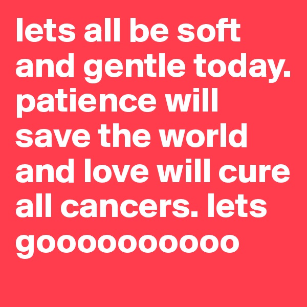lets all be soft and gentle today. patience will save the world and love will cure all cancers. lets goooooooooo