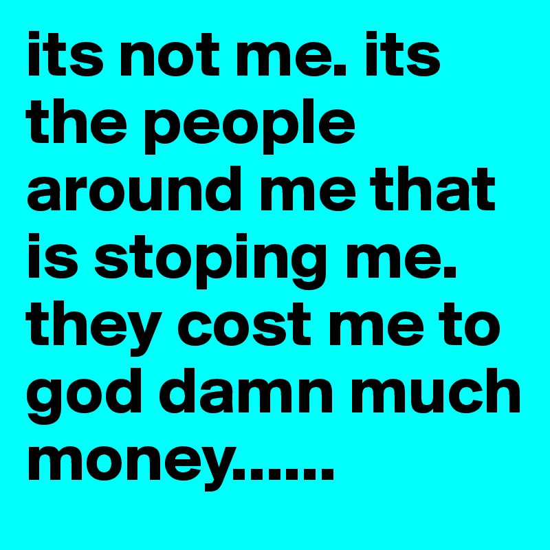 its not me. its the people around me that is stoping me. they cost me to god damn much money...... 