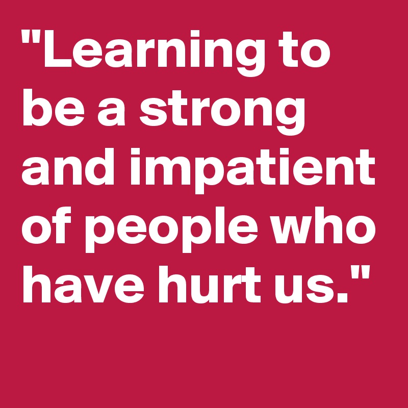 "Learning to be a strong and impatient of people who have hurt us."