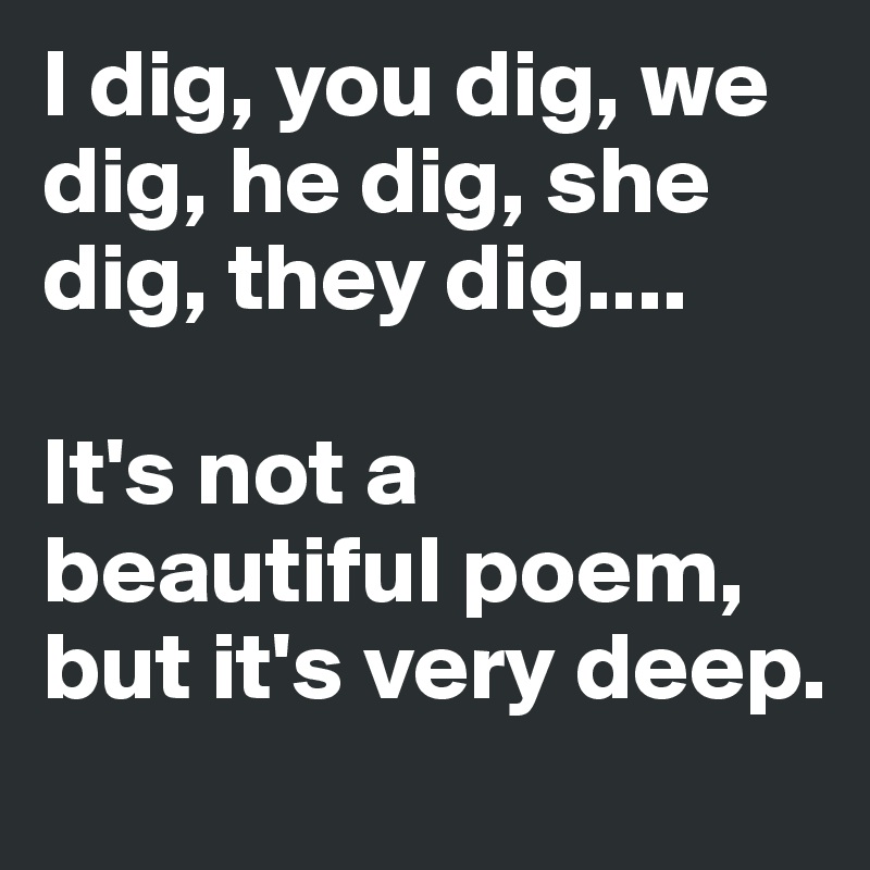 I dig, you dig, we dig, he dig, she dig, they dig.... 

It's not a beautiful poem, but it's very deep.