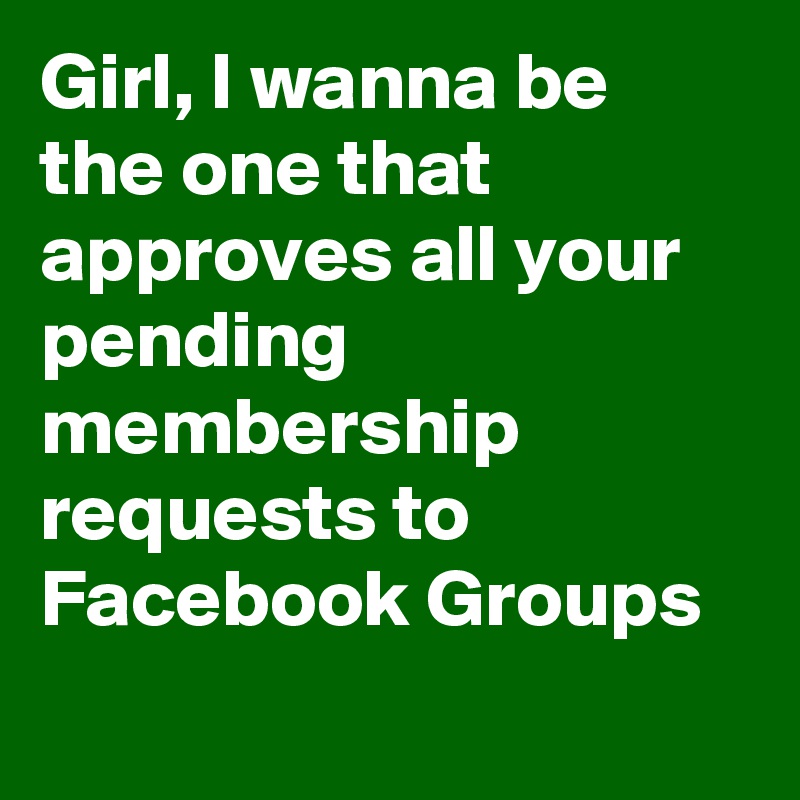 Girl, I wanna be the one that approves all your pending membership requests to Facebook Groups