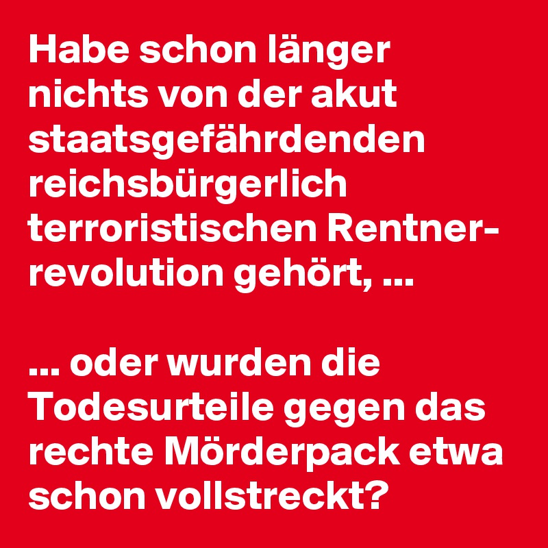 Habe schon länger nichts von der akut staatsgefährdenden reichsbürgerlich terroristischen Rentner- revolution gehört, ...

... oder wurden die Todesurteile gegen das rechte Mörderpack etwa schon vollstreckt?