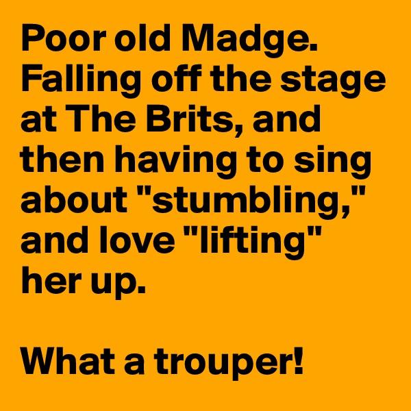Poor old Madge. Falling off the stage at The Brits, and then having to sing about "stumbling," and love "lifting" her up. 

What a trouper!
