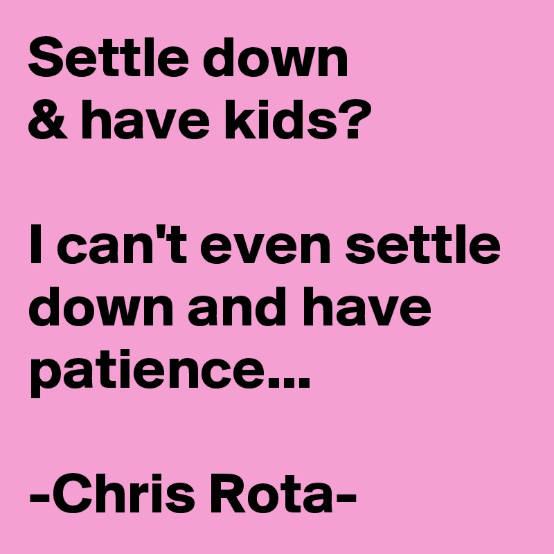 Settle down
& have kids?

I can't even settle down and have patience...

-Chris Rota-