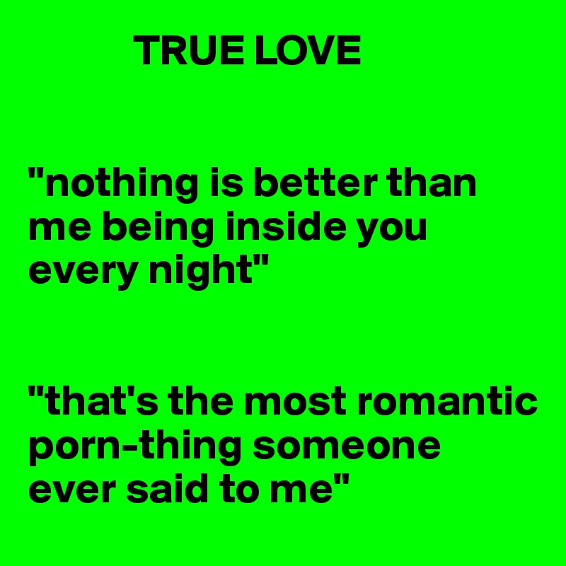             TRUE LOVE


"nothing is better than me being inside you every night"


"that's the most romantic porn-thing someone ever said to me"