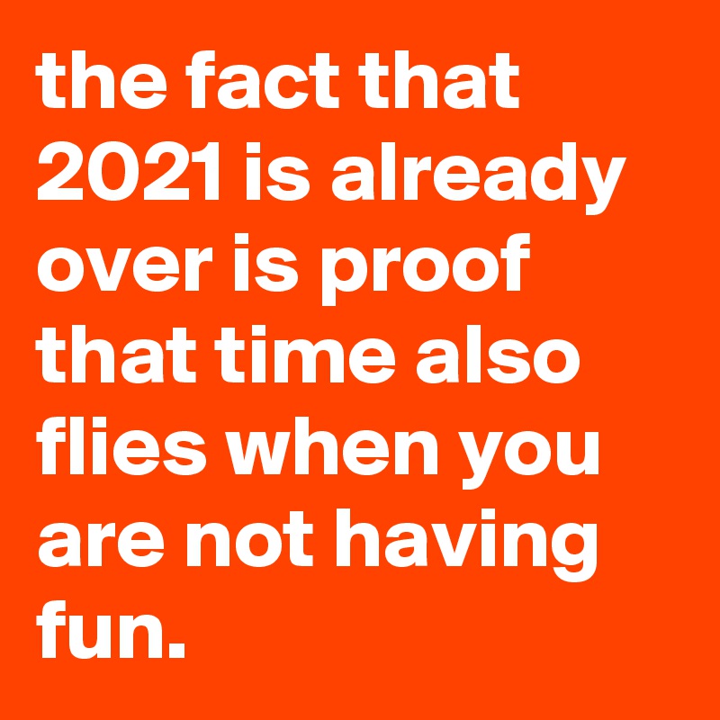 the fact that 2021 is already over is proof that time also flies when you are not having fun.