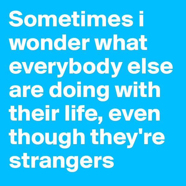 Sometimes i wonder what everybody else are doing with their life, even though they're strangers