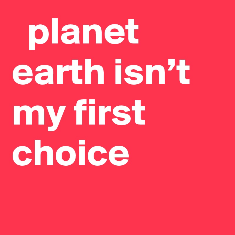   planet earth isn’t my first choice
